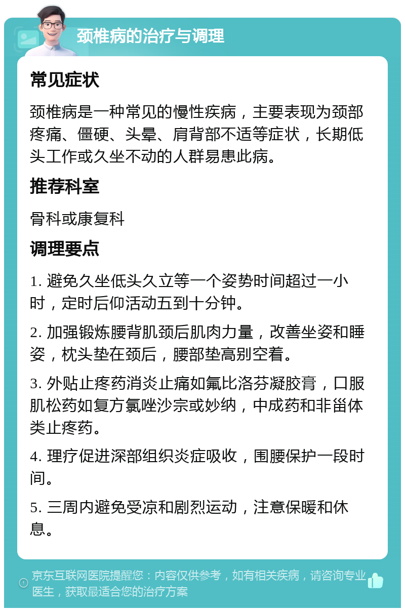 颈椎病的治疗与调理 常见症状 颈椎病是一种常见的慢性疾病，主要表现为颈部疼痛、僵硬、头晕、肩背部不适等症状，长期低头工作或久坐不动的人群易患此病。 推荐科室 骨科或康复科 调理要点 1. 避免久坐低头久立等一个姿势时间超过一小时，定时后仰活动五到十分钟。 2. 加强锻炼腰背肌颈后肌肉力量，改善坐姿和睡姿，枕头垫在颈后，腰部垫高别空着。 3. 外贴止疼药消炎止痛如氟比洛芬凝胶膏，口服肌松药如复方氯唑沙宗或妙纳，中成药和非甾体类止疼药。 4. 理疗促进深部组织炎症吸收，围腰保护一段时间。 5. 三周内避免受凉和剧烈运动，注意保暖和休息。