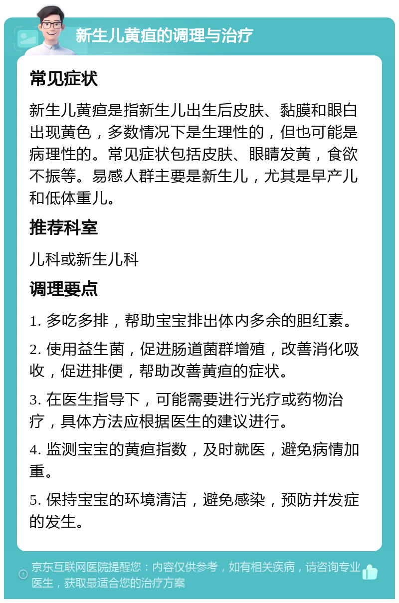 新生儿黄疸的调理与治疗 常见症状 新生儿黄疸是指新生儿出生后皮肤、黏膜和眼白出现黄色，多数情况下是生理性的，但也可能是病理性的。常见症状包括皮肤、眼睛发黄，食欲不振等。易感人群主要是新生儿，尤其是早产儿和低体重儿。 推荐科室 儿科或新生儿科 调理要点 1. 多吃多排，帮助宝宝排出体内多余的胆红素。 2. 使用益生菌，促进肠道菌群增殖，改善消化吸收，促进排便，帮助改善黄疸的症状。 3. 在医生指导下，可能需要进行光疗或药物治疗，具体方法应根据医生的建议进行。 4. 监测宝宝的黄疸指数，及时就医，避免病情加重。 5. 保持宝宝的环境清洁，避免感染，预防并发症的发生。