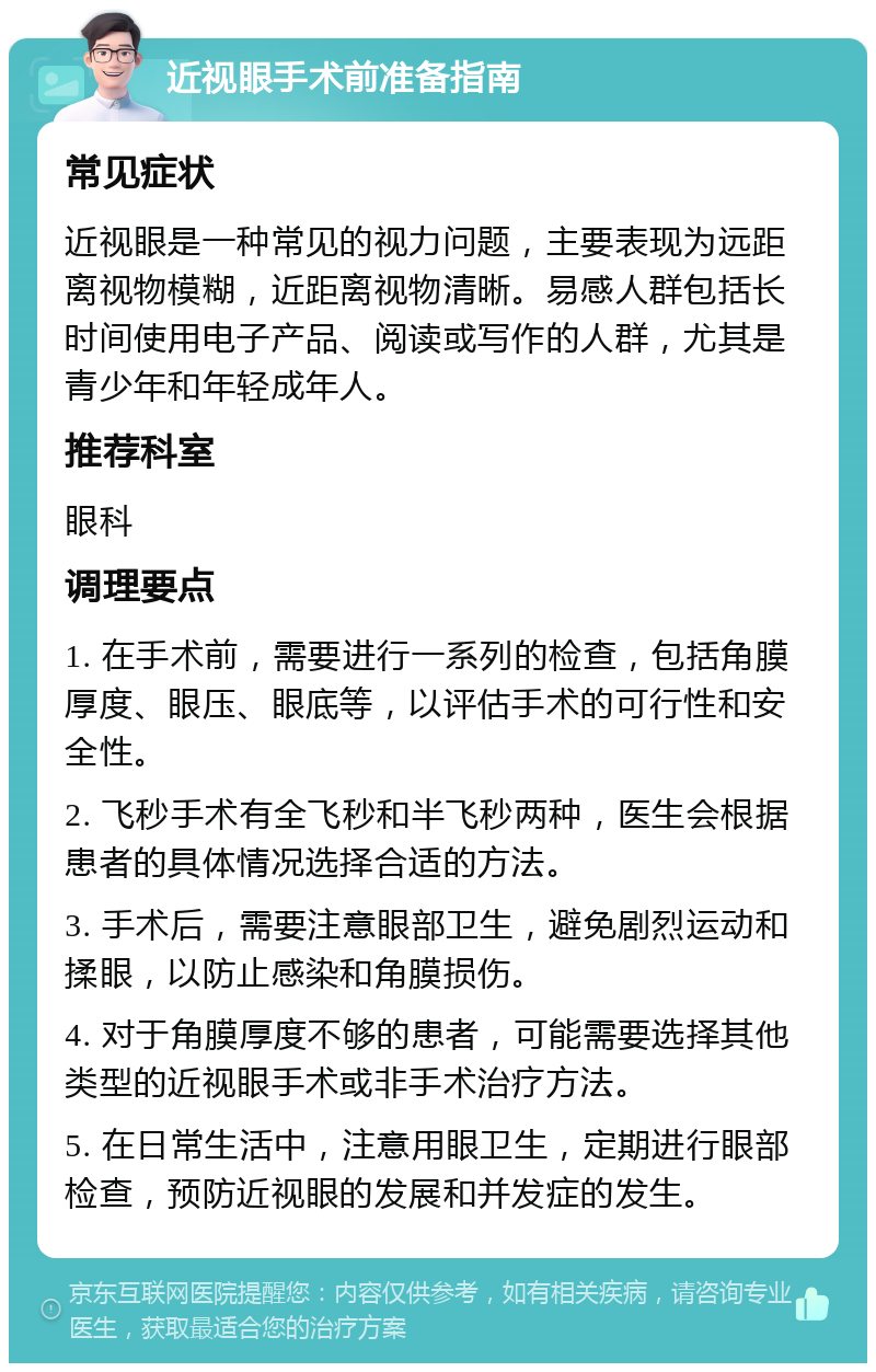 近视眼手术前准备指南 常见症状 近视眼是一种常见的视力问题，主要表现为远距离视物模糊，近距离视物清晰。易感人群包括长时间使用电子产品、阅读或写作的人群，尤其是青少年和年轻成年人。 推荐科室 眼科 调理要点 1. 在手术前，需要进行一系列的检查，包括角膜厚度、眼压、眼底等，以评估手术的可行性和安全性。 2. 飞秒手术有全飞秒和半飞秒两种，医生会根据患者的具体情况选择合适的方法。 3. 手术后，需要注意眼部卫生，避免剧烈运动和揉眼，以防止感染和角膜损伤。 4. 对于角膜厚度不够的患者，可能需要选择其他类型的近视眼手术或非手术治疗方法。 5. 在日常生活中，注意用眼卫生，定期进行眼部检查，预防近视眼的发展和并发症的发生。