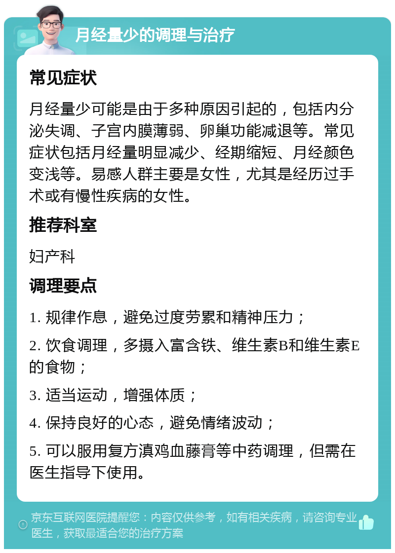 月经量少的调理与治疗 常见症状 月经量少可能是由于多种原因引起的，包括内分泌失调、子宫内膜薄弱、卵巢功能减退等。常见症状包括月经量明显减少、经期缩短、月经颜色变浅等。易感人群主要是女性，尤其是经历过手术或有慢性疾病的女性。 推荐科室 妇产科 调理要点 1. 规律作息，避免过度劳累和精神压力； 2. 饮食调理，多摄入富含铁、维生素B和维生素E的食物； 3. 适当运动，增强体质； 4. 保持良好的心态，避免情绪波动； 5. 可以服用复方滇鸡血藤膏等中药调理，但需在医生指导下使用。