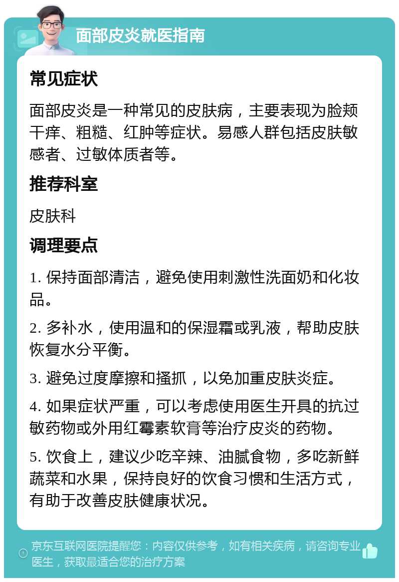 面部皮炎就医指南 常见症状 面部皮炎是一种常见的皮肤病，主要表现为脸颊干痒、粗糙、红肿等症状。易感人群包括皮肤敏感者、过敏体质者等。 推荐科室 皮肤科 调理要点 1. 保持面部清洁，避免使用刺激性洗面奶和化妆品。 2. 多补水，使用温和的保湿霜或乳液，帮助皮肤恢复水分平衡。 3. 避免过度摩擦和搔抓，以免加重皮肤炎症。 4. 如果症状严重，可以考虑使用医生开具的抗过敏药物或外用红霉素软膏等治疗皮炎的药物。 5. 饮食上，建议少吃辛辣、油腻食物，多吃新鲜蔬菜和水果，保持良好的饮食习惯和生活方式，有助于改善皮肤健康状况。