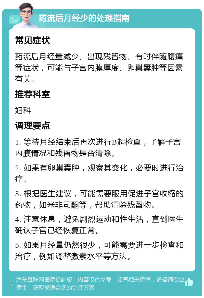 药流后月经少的处理指南 常见症状 药流后月经量减少、出现残留物、有时伴随腹痛等症状，可能与子宫内膜厚度、卵巢囊肿等因素有关。 推荐科室 妇科 调理要点 1. 等待月经结束后再次进行B超检查，了解子宫内膜情况和残留物是否清除。 2. 如果有卵巢囊肿，观察其变化，必要时进行治疗。 3. 根据医生建议，可能需要服用促进子宫收缩的药物，如米非司酮等，帮助清除残留物。 4. 注意休息，避免剧烈运动和性生活，直到医生确认子宫已经恢复正常。 5. 如果月经量仍然很少，可能需要进一步检查和治疗，例如调整激素水平等方法。