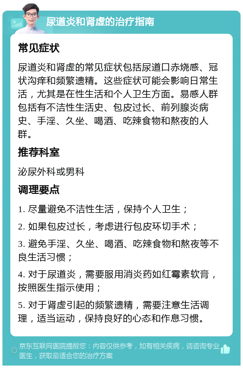 尿道炎和肾虚的治疗指南 常见症状 尿道炎和肾虚的常见症状包括尿道口赤烧感、冠状沟痒和频繁遗精。这些症状可能会影响日常生活，尤其是在性生活和个人卫生方面。易感人群包括有不洁性生活史、包皮过长、前列腺炎病史、手淫、久坐、喝酒、吃辣食物和熬夜的人群。 推荐科室 泌尿外科或男科 调理要点 1. 尽量避免不洁性生活，保持个人卫生； 2. 如果包皮过长，考虑进行包皮环切手术； 3. 避免手淫、久坐、喝酒、吃辣食物和熬夜等不良生活习惯； 4. 对于尿道炎，需要服用消炎药如红霉素软膏，按照医生指示使用； 5. 对于肾虚引起的频繁遗精，需要注意生活调理，适当运动，保持良好的心态和作息习惯。