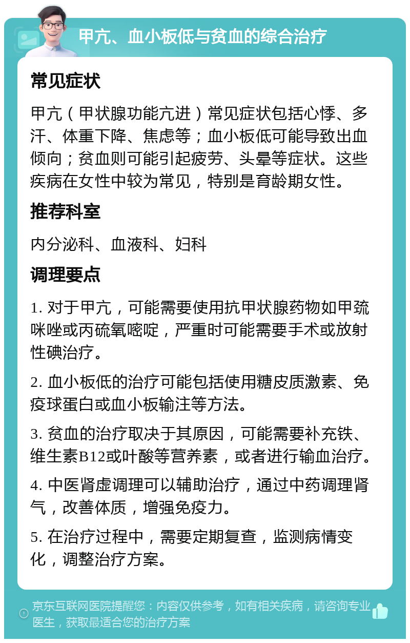 甲亢、血小板低与贫血的综合治疗 常见症状 甲亢（甲状腺功能亢进）常见症状包括心悸、多汗、体重下降、焦虑等；血小板低可能导致出血倾向；贫血则可能引起疲劳、头晕等症状。这些疾病在女性中较为常见，特别是育龄期女性。 推荐科室 内分泌科、血液科、妇科 调理要点 1. 对于甲亢，可能需要使用抗甲状腺药物如甲巯咪唑或丙硫氧嘧啶，严重时可能需要手术或放射性碘治疗。 2. 血小板低的治疗可能包括使用糖皮质激素、免疫球蛋白或血小板输注等方法。 3. 贫血的治疗取决于其原因，可能需要补充铁、维生素B12或叶酸等营养素，或者进行输血治疗。 4. 中医肾虚调理可以辅助治疗，通过中药调理肾气，改善体质，增强免疫力。 5. 在治疗过程中，需要定期复查，监测病情变化，调整治疗方案。