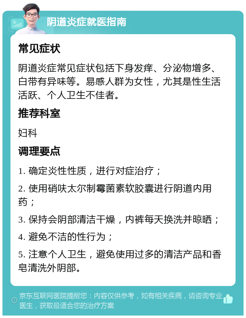 阴道炎症就医指南 常见症状 阴道炎症常见症状包括下身发痒、分泌物增多、白带有异味等。易感人群为女性，尤其是性生活活跃、个人卫生不佳者。 推荐科室 妇科 调理要点 1. 确定炎性性质，进行对症治疗； 2. 使用硝呋太尔制霉菌素软胶囊进行阴道内用药； 3. 保持会阴部清洁干燥，内裤每天换洗并晾晒； 4. 避免不洁的性行为； 5. 注意个人卫生，避免使用过多的清洁产品和香皂清洗外阴部。