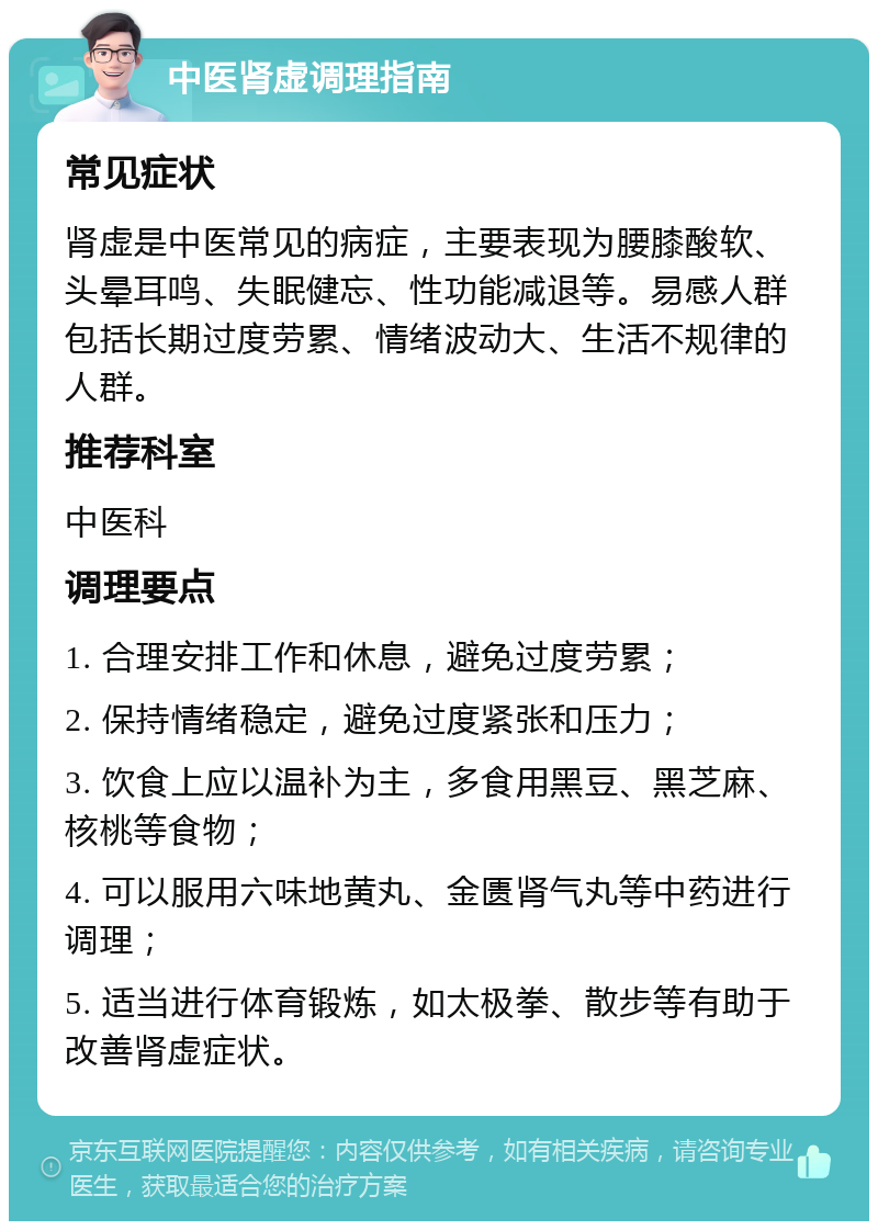 中医肾虚调理指南 常见症状 肾虚是中医常见的病症，主要表现为腰膝酸软、头晕耳鸣、失眠健忘、性功能减退等。易感人群包括长期过度劳累、情绪波动大、生活不规律的人群。 推荐科室 中医科 调理要点 1. 合理安排工作和休息，避免过度劳累； 2. 保持情绪稳定，避免过度紧张和压力； 3. 饮食上应以温补为主，多食用黑豆、黑芝麻、核桃等食物； 4. 可以服用六味地黄丸、金匮肾气丸等中药进行调理； 5. 适当进行体育锻炼，如太极拳、散步等有助于改善肾虚症状。