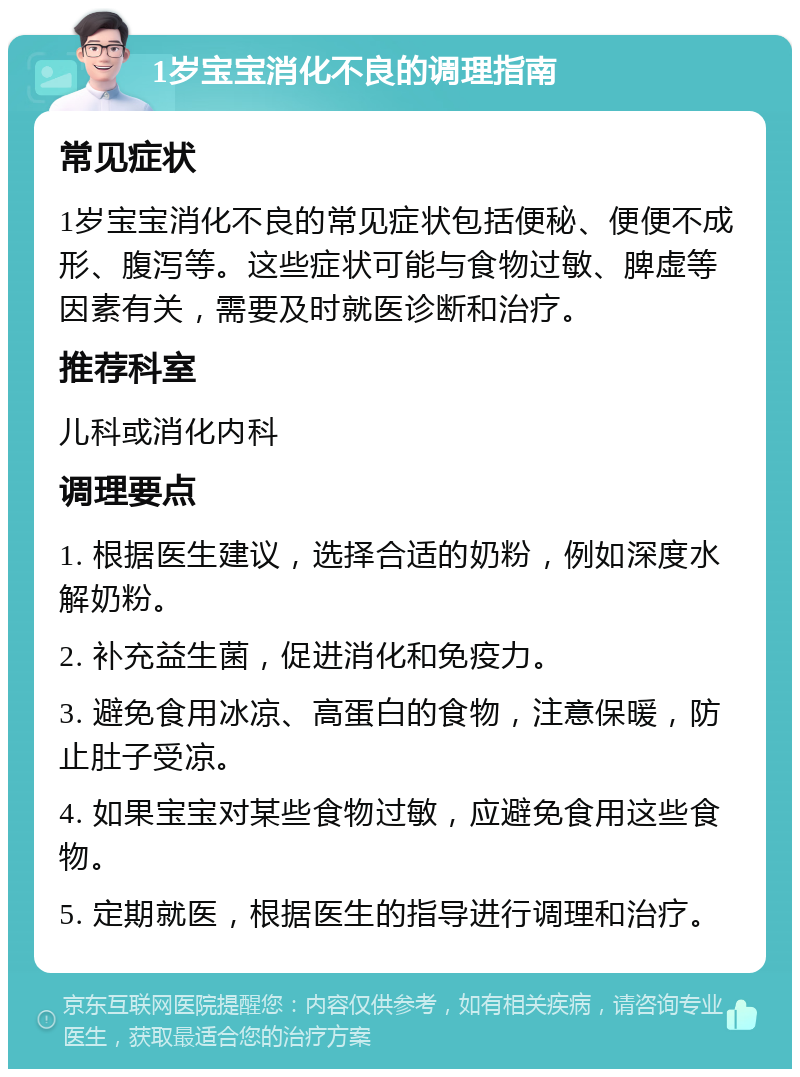 1岁宝宝消化不良的调理指南 常见症状 1岁宝宝消化不良的常见症状包括便秘、便便不成形、腹泻等。这些症状可能与食物过敏、脾虚等因素有关，需要及时就医诊断和治疗。 推荐科室 儿科或消化内科 调理要点 1. 根据医生建议，选择合适的奶粉，例如深度水解奶粉。 2. 补充益生菌，促进消化和免疫力。 3. 避免食用冰凉、高蛋白的食物，注意保暖，防止肚子受凉。 4. 如果宝宝对某些食物过敏，应避免食用这些食物。 5. 定期就医，根据医生的指导进行调理和治疗。