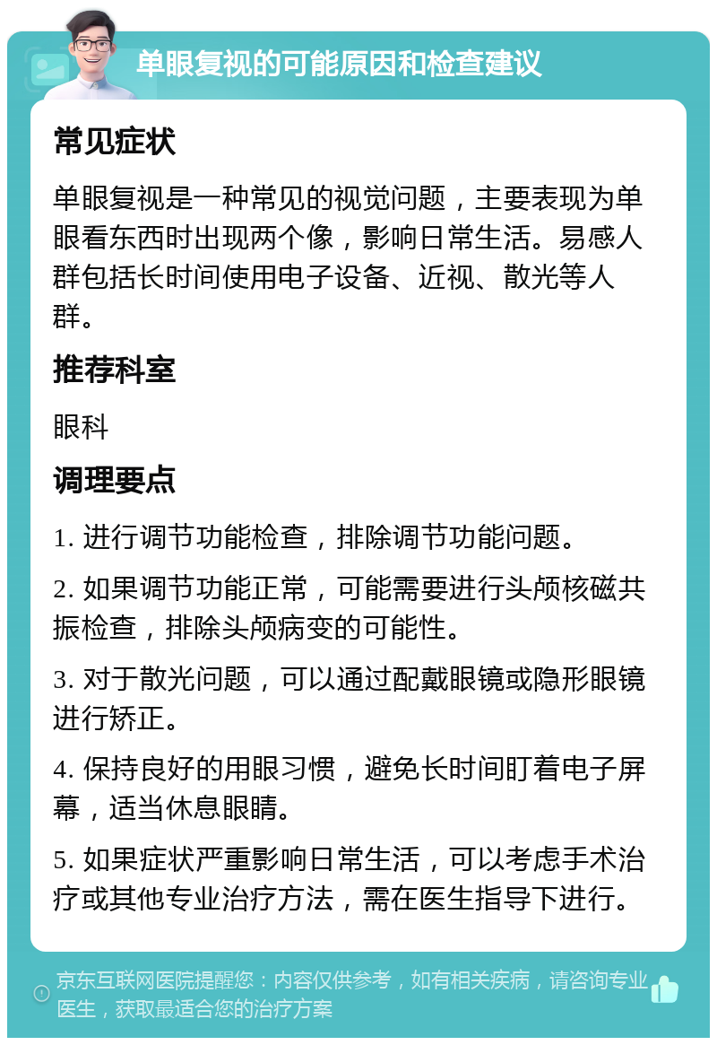 单眼复视的可能原因和检查建议 常见症状 单眼复视是一种常见的视觉问题，主要表现为单眼看东西时出现两个像，影响日常生活。易感人群包括长时间使用电子设备、近视、散光等人群。 推荐科室 眼科 调理要点 1. 进行调节功能检查，排除调节功能问题。 2. 如果调节功能正常，可能需要进行头颅核磁共振检查，排除头颅病变的可能性。 3. 对于散光问题，可以通过配戴眼镜或隐形眼镜进行矫正。 4. 保持良好的用眼习惯，避免长时间盯着电子屏幕，适当休息眼睛。 5. 如果症状严重影响日常生活，可以考虑手术治疗或其他专业治疗方法，需在医生指导下进行。