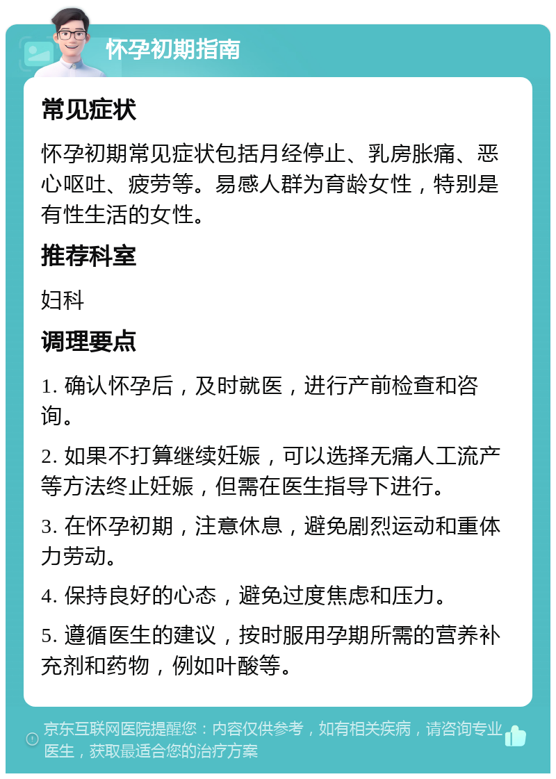 怀孕初期指南 常见症状 怀孕初期常见症状包括月经停止、乳房胀痛、恶心呕吐、疲劳等。易感人群为育龄女性，特别是有性生活的女性。 推荐科室 妇科 调理要点 1. 确认怀孕后，及时就医，进行产前检查和咨询。 2. 如果不打算继续妊娠，可以选择无痛人工流产等方法终止妊娠，但需在医生指导下进行。 3. 在怀孕初期，注意休息，避免剧烈运动和重体力劳动。 4. 保持良好的心态，避免过度焦虑和压力。 5. 遵循医生的建议，按时服用孕期所需的营养补充剂和药物，例如叶酸等。