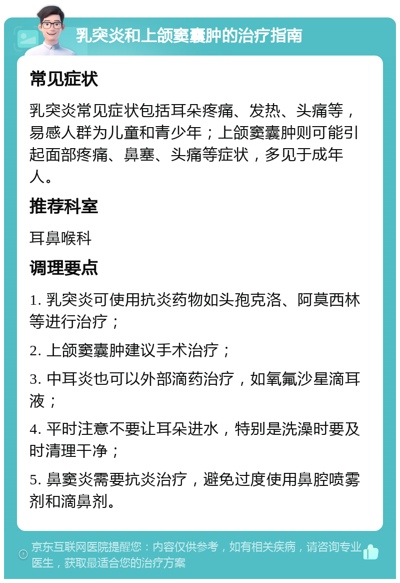 乳突炎和上颌窦囊肿的治疗指南 常见症状 乳突炎常见症状包括耳朵疼痛、发热、头痛等，易感人群为儿童和青少年；上颌窦囊肿则可能引起面部疼痛、鼻塞、头痛等症状，多见于成年人。 推荐科室 耳鼻喉科 调理要点 1. 乳突炎可使用抗炎药物如头孢克洛、阿莫西林等进行治疗； 2. 上颌窦囊肿建议手术治疗； 3. 中耳炎也可以外部滴药治疗，如氧氟沙星滴耳液； 4. 平时注意不要让耳朵进水，特别是洗澡时要及时清理干净； 5. 鼻窦炎需要抗炎治疗，避免过度使用鼻腔喷雾剂和滴鼻剂。