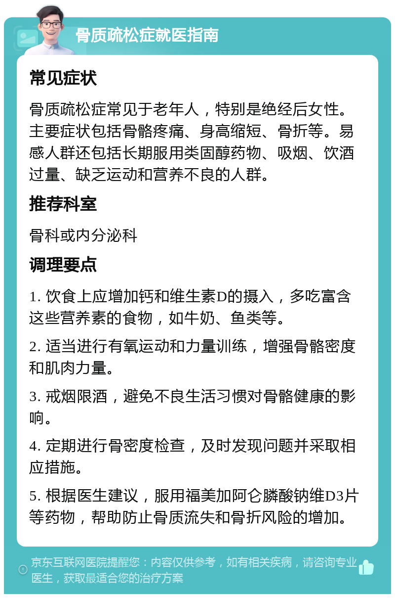 骨质疏松症就医指南 常见症状 骨质疏松症常见于老年人，特别是绝经后女性。主要症状包括骨骼疼痛、身高缩短、骨折等。易感人群还包括长期服用类固醇药物、吸烟、饮酒过量、缺乏运动和营养不良的人群。 推荐科室 骨科或内分泌科 调理要点 1. 饮食上应增加钙和维生素D的摄入，多吃富含这些营养素的食物，如牛奶、鱼类等。 2. 适当进行有氧运动和力量训练，增强骨骼密度和肌肉力量。 3. 戒烟限酒，避免不良生活习惯对骨骼健康的影响。 4. 定期进行骨密度检查，及时发现问题并采取相应措施。 5. 根据医生建议，服用福美加阿仑膦酸钠维D3片等药物，帮助防止骨质流失和骨折风险的增加。