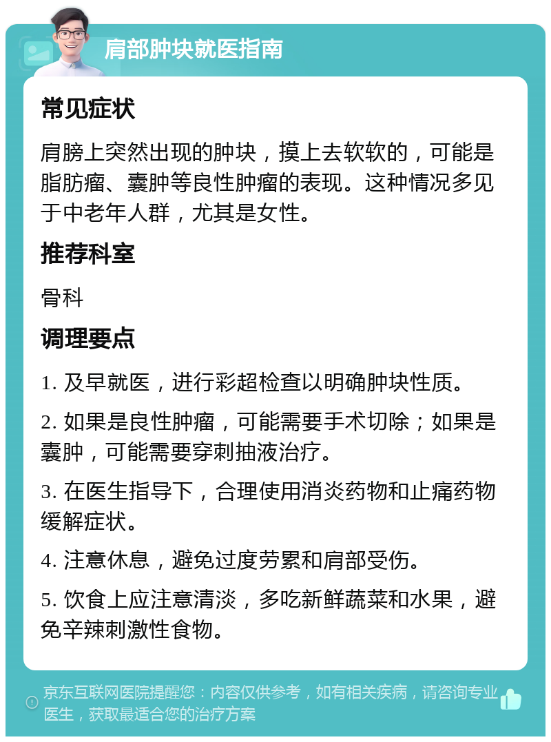 肩部肿块就医指南 常见症状 肩膀上突然出现的肿块，摸上去软软的，可能是脂肪瘤、囊肿等良性肿瘤的表现。这种情况多见于中老年人群，尤其是女性。 推荐科室 骨科 调理要点 1. 及早就医，进行彩超检查以明确肿块性质。 2. 如果是良性肿瘤，可能需要手术切除；如果是囊肿，可能需要穿刺抽液治疗。 3. 在医生指导下，合理使用消炎药物和止痛药物缓解症状。 4. 注意休息，避免过度劳累和肩部受伤。 5. 饮食上应注意清淡，多吃新鲜蔬菜和水果，避免辛辣刺激性食物。