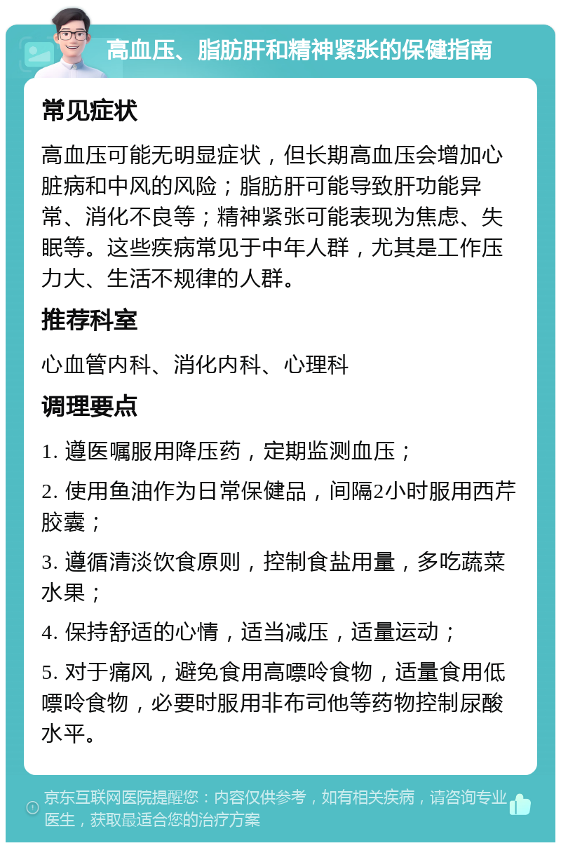 高血压、脂肪肝和精神紧张的保健指南 常见症状 高血压可能无明显症状，但长期高血压会增加心脏病和中风的风险；脂肪肝可能导致肝功能异常、消化不良等；精神紧张可能表现为焦虑、失眠等。这些疾病常见于中年人群，尤其是工作压力大、生活不规律的人群。 推荐科室 心血管内科、消化内科、心理科 调理要点 1. 遵医嘱服用降压药，定期监测血压； 2. 使用鱼油作为日常保健品，间隔2小时服用西芹胶囊； 3. 遵循清淡饮食原则，控制食盐用量，多吃蔬菜水果； 4. 保持舒适的心情，适当减压，适量运动； 5. 对于痛风，避免食用高嘌呤食物，适量食用低嘌呤食物，必要时服用非布司他等药物控制尿酸水平。