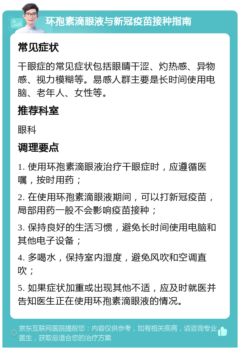 环孢素滴眼液与新冠疫苗接种指南 常见症状 干眼症的常见症状包括眼睛干涩、灼热感、异物感、视力模糊等。易感人群主要是长时间使用电脑、老年人、女性等。 推荐科室 眼科 调理要点 1. 使用环孢素滴眼液治疗干眼症时，应遵循医嘱，按时用药； 2. 在使用环孢素滴眼液期间，可以打新冠疫苗，局部用药一般不会影响疫苗接种； 3. 保持良好的生活习惯，避免长时间使用电脑和其他电子设备； 4. 多喝水，保持室内湿度，避免风吹和空调直吹； 5. 如果症状加重或出现其他不适，应及时就医并告知医生正在使用环孢素滴眼液的情况。