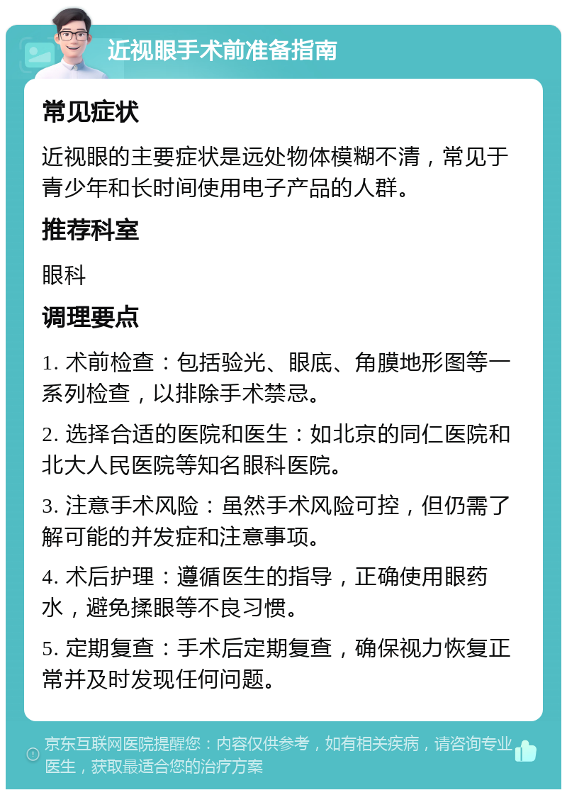 近视眼手术前准备指南 常见症状 近视眼的主要症状是远处物体模糊不清，常见于青少年和长时间使用电子产品的人群。 推荐科室 眼科 调理要点 1. 术前检查：包括验光、眼底、角膜地形图等一系列检查，以排除手术禁忌。 2. 选择合适的医院和医生：如北京的同仁医院和北大人民医院等知名眼科医院。 3. 注意手术风险：虽然手术风险可控，但仍需了解可能的并发症和注意事项。 4. 术后护理：遵循医生的指导，正确使用眼药水，避免揉眼等不良习惯。 5. 定期复查：手术后定期复查，确保视力恢复正常并及时发现任何问题。