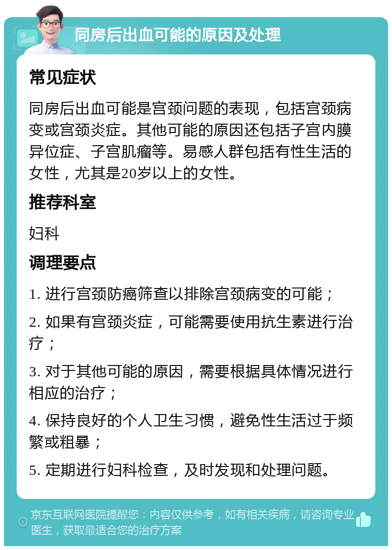 同房后出血可能的原因及处理 常见症状 同房后出血可能是宫颈问题的表现，包括宫颈病变或宫颈炎症。其他可能的原因还包括子宫内膜异位症、子宫肌瘤等。易感人群包括有性生活的女性，尤其是20岁以上的女性。 推荐科室 妇科 调理要点 1. 进行宫颈防癌筛查以排除宫颈病变的可能； 2. 如果有宫颈炎症，可能需要使用抗生素进行治疗； 3. 对于其他可能的原因，需要根据具体情况进行相应的治疗； 4. 保持良好的个人卫生习惯，避免性生活过于频繁或粗暴； 5. 定期进行妇科检查，及时发现和处理问题。