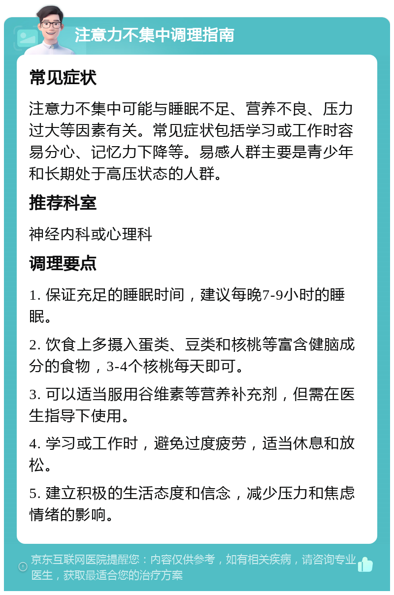 注意力不集中调理指南 常见症状 注意力不集中可能与睡眠不足、营养不良、压力过大等因素有关。常见症状包括学习或工作时容易分心、记忆力下降等。易感人群主要是青少年和长期处于高压状态的人群。 推荐科室 神经内科或心理科 调理要点 1. 保证充足的睡眠时间，建议每晚7-9小时的睡眠。 2. 饮食上多摄入蛋类、豆类和核桃等富含健脑成分的食物，3-4个核桃每天即可。 3. 可以适当服用谷维素等营养补充剂，但需在医生指导下使用。 4. 学习或工作时，避免过度疲劳，适当休息和放松。 5. 建立积极的生活态度和信念，减少压力和焦虑情绪的影响。