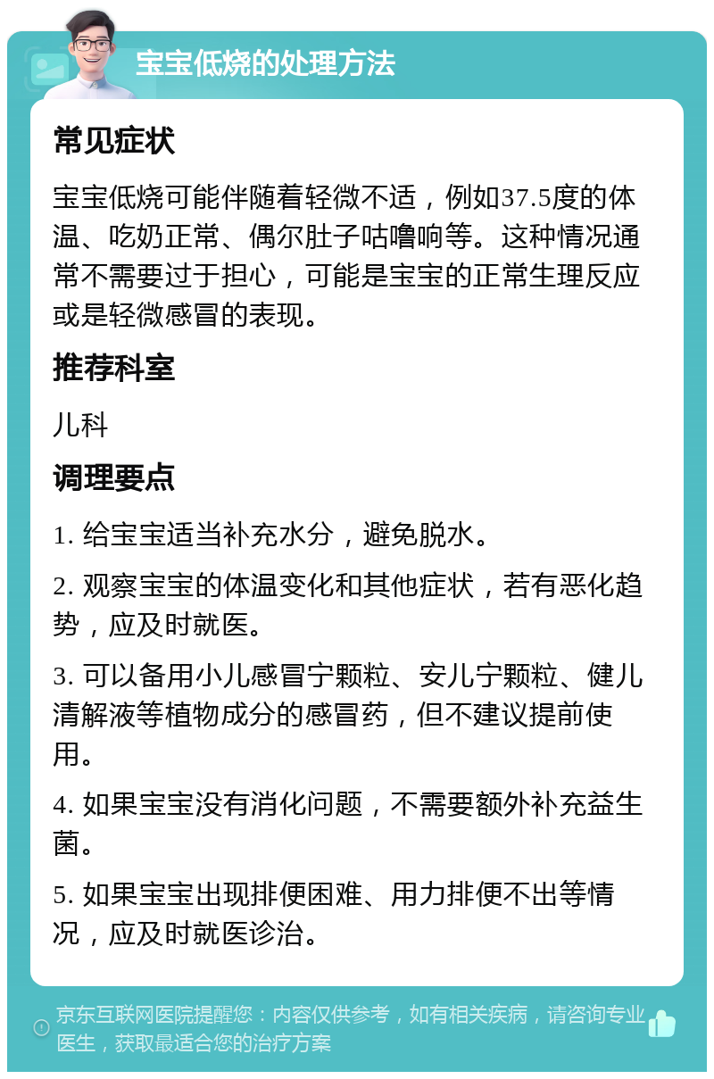 宝宝低烧的处理方法 常见症状 宝宝低烧可能伴随着轻微不适，例如37.5度的体温、吃奶正常、偶尔肚子咕噜响等。这种情况通常不需要过于担心，可能是宝宝的正常生理反应或是轻微感冒的表现。 推荐科室 儿科 调理要点 1. 给宝宝适当补充水分，避免脱水。 2. 观察宝宝的体温变化和其他症状，若有恶化趋势，应及时就医。 3. 可以备用小儿感冒宁颗粒、安儿宁颗粒、健儿清解液等植物成分的感冒药，但不建议提前使用。 4. 如果宝宝没有消化问题，不需要额外补充益生菌。 5. 如果宝宝出现排便困难、用力排便不出等情况，应及时就医诊治。