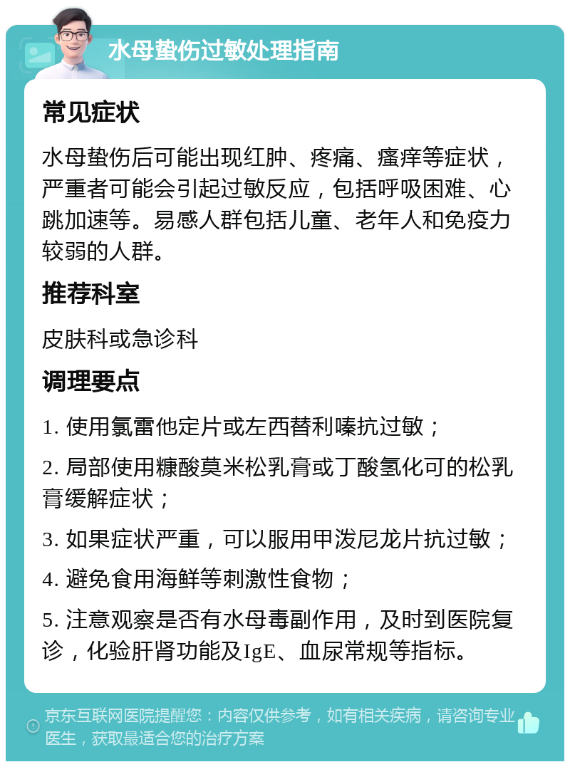 水母蛰伤过敏处理指南 常见症状 水母蛰伤后可能出现红肿、疼痛、瘙痒等症状，严重者可能会引起过敏反应，包括呼吸困难、心跳加速等。易感人群包括儿童、老年人和免疫力较弱的人群。 推荐科室 皮肤科或急诊科 调理要点 1. 使用氯雷他定片或左西替利嗪抗过敏； 2. 局部使用糠酸莫米松乳膏或丁酸氢化可的松乳膏缓解症状； 3. 如果症状严重，可以服用甲泼尼龙片抗过敏； 4. 避免食用海鲜等刺激性食物； 5. 注意观察是否有水母毒副作用，及时到医院复诊，化验肝肾功能及IgE、血尿常规等指标。