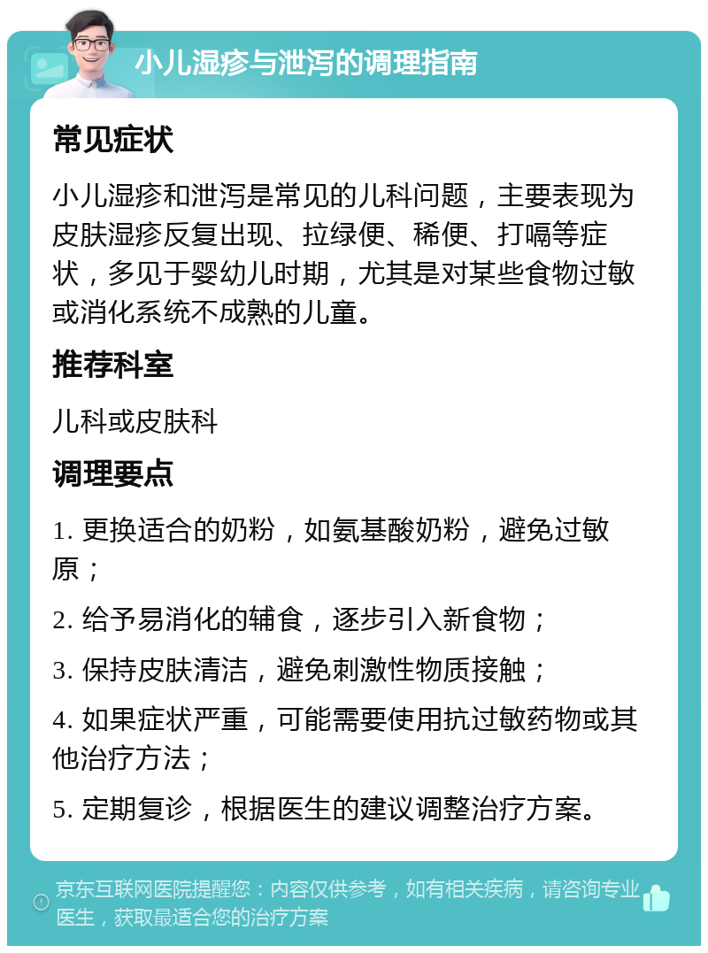 小儿湿疹与泄泻的调理指南 常见症状 小儿湿疹和泄泻是常见的儿科问题，主要表现为皮肤湿疹反复出现、拉绿便、稀便、打嗝等症状，多见于婴幼儿时期，尤其是对某些食物过敏或消化系统不成熟的儿童。 推荐科室 儿科或皮肤科 调理要点 1. 更换适合的奶粉，如氨基酸奶粉，避免过敏原； 2. 给予易消化的辅食，逐步引入新食物； 3. 保持皮肤清洁，避免刺激性物质接触； 4. 如果症状严重，可能需要使用抗过敏药物或其他治疗方法； 5. 定期复诊，根据医生的建议调整治疗方案。