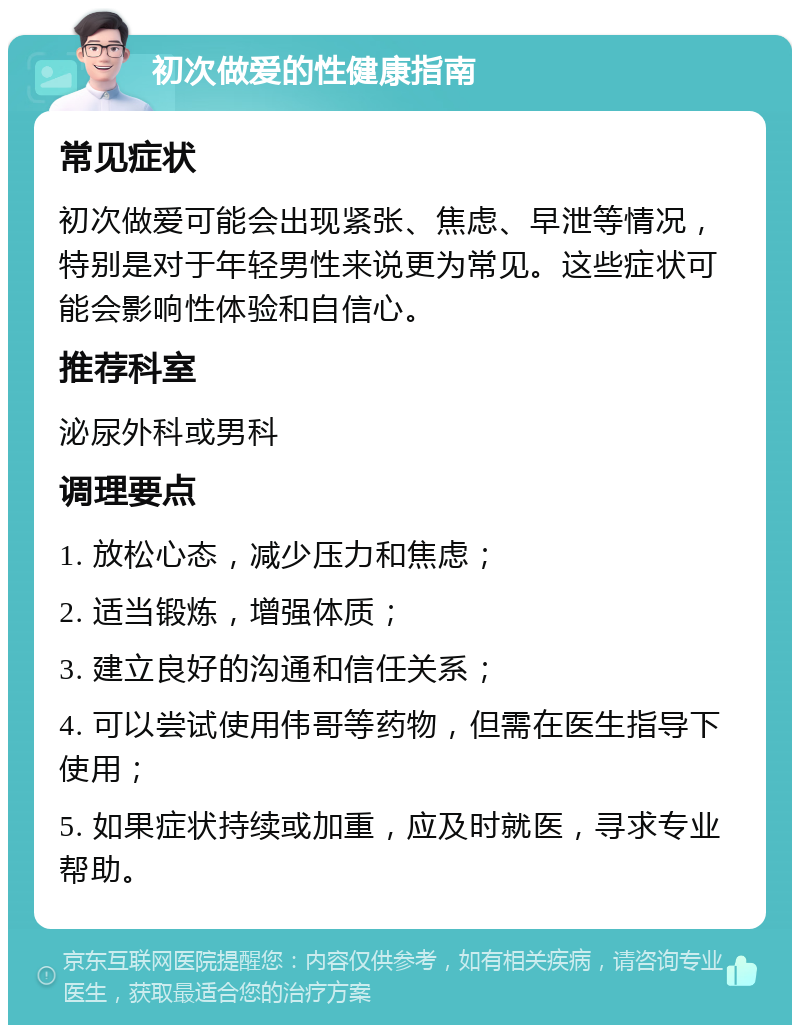 初次做爱的性健康指南 常见症状 初次做爱可能会出现紧张、焦虑、早泄等情况，特别是对于年轻男性来说更为常见。这些症状可能会影响性体验和自信心。 推荐科室 泌尿外科或男科 调理要点 1. 放松心态，减少压力和焦虑； 2. 适当锻炼，增强体质； 3. 建立良好的沟通和信任关系； 4. 可以尝试使用伟哥等药物，但需在医生指导下使用； 5. 如果症状持续或加重，应及时就医，寻求专业帮助。