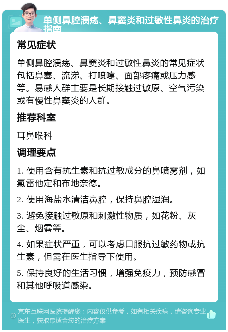 单侧鼻腔溃疡、鼻窦炎和过敏性鼻炎的治疗指南 常见症状 单侧鼻腔溃疡、鼻窦炎和过敏性鼻炎的常见症状包括鼻塞、流涕、打喷嚏、面部疼痛或压力感等。易感人群主要是长期接触过敏原、空气污染或有慢性鼻窦炎的人群。 推荐科室 耳鼻喉科 调理要点 1. 使用含有抗生素和抗过敏成分的鼻喷雾剂，如氯雷他定和布地奈德。 2. 使用海盐水清洁鼻腔，保持鼻腔湿润。 3. 避免接触过敏原和刺激性物质，如花粉、灰尘、烟雾等。 4. 如果症状严重，可以考虑口服抗过敏药物或抗生素，但需在医生指导下使用。 5. 保持良好的生活习惯，增强免疫力，预防感冒和其他呼吸道感染。