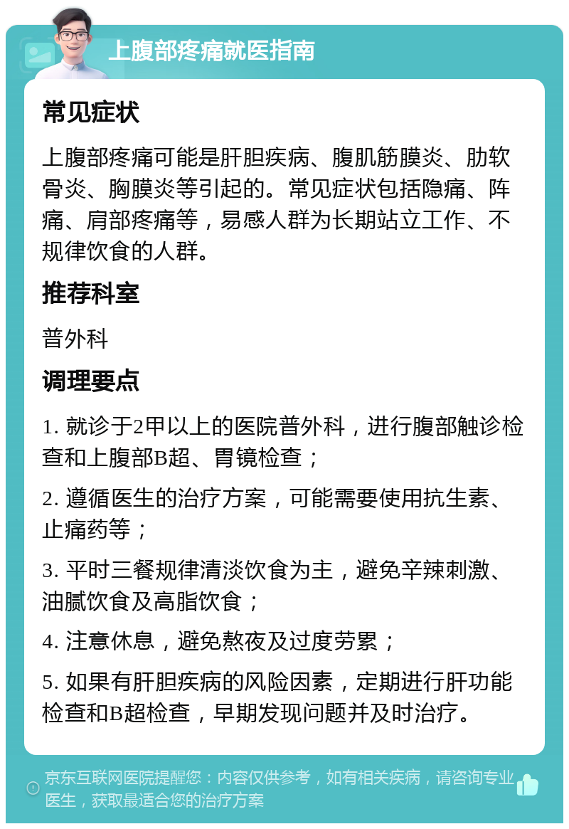 上腹部疼痛就医指南 常见症状 上腹部疼痛可能是肝胆疾病、腹肌筋膜炎、肋软骨炎、胸膜炎等引起的。常见症状包括隐痛、阵痛、肩部疼痛等，易感人群为长期站立工作、不规律饮食的人群。 推荐科室 普外科 调理要点 1. 就诊于2甲以上的医院普外科，进行腹部触诊检查和上腹部B超、胃镜检查； 2. 遵循医生的治疗方案，可能需要使用抗生素、止痛药等； 3. 平时三餐规律清淡饮食为主，避免辛辣刺激、油腻饮食及高脂饮食； 4. 注意休息，避免熬夜及过度劳累； 5. 如果有肝胆疾病的风险因素，定期进行肝功能检查和B超检查，早期发现问题并及时治疗。