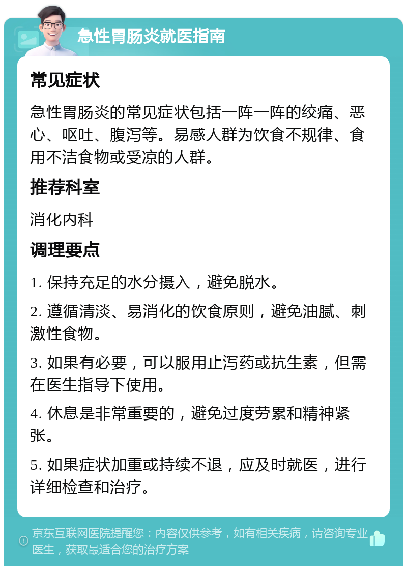 急性胃肠炎就医指南 常见症状 急性胃肠炎的常见症状包括一阵一阵的绞痛、恶心、呕吐、腹泻等。易感人群为饮食不规律、食用不洁食物或受凉的人群。 推荐科室 消化内科 调理要点 1. 保持充足的水分摄入，避免脱水。 2. 遵循清淡、易消化的饮食原则，避免油腻、刺激性食物。 3. 如果有必要，可以服用止泻药或抗生素，但需在医生指导下使用。 4. 休息是非常重要的，避免过度劳累和精神紧张。 5. 如果症状加重或持续不退，应及时就医，进行详细检查和治疗。