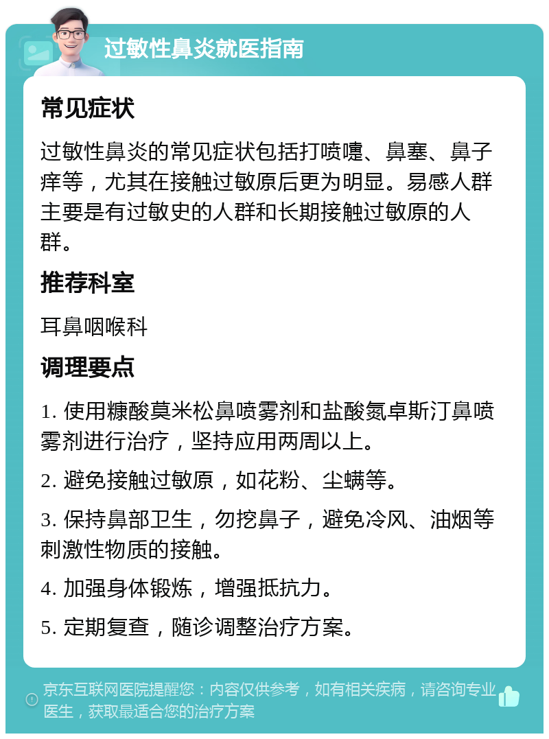 过敏性鼻炎就医指南 常见症状 过敏性鼻炎的常见症状包括打喷嚏、鼻塞、鼻子痒等，尤其在接触过敏原后更为明显。易感人群主要是有过敏史的人群和长期接触过敏原的人群。 推荐科室 耳鼻咽喉科 调理要点 1. 使用糠酸莫米松鼻喷雾剂和盐酸氮卓斯汀鼻喷雾剂进行治疗，坚持应用两周以上。 2. 避免接触过敏原，如花粉、尘螨等。 3. 保持鼻部卫生，勿挖鼻子，避免冷风、油烟等刺激性物质的接触。 4. 加强身体锻炼，增强抵抗力。 5. 定期复查，随诊调整治疗方案。