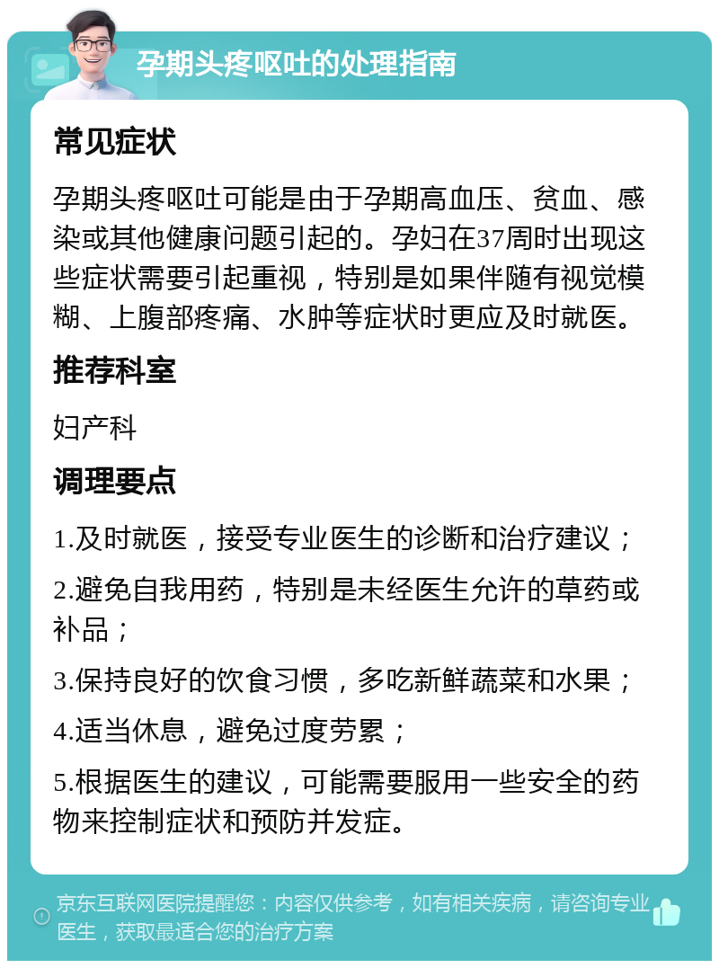 孕期头疼呕吐的处理指南 常见症状 孕期头疼呕吐可能是由于孕期高血压、贫血、感染或其他健康问题引起的。孕妇在37周时出现这些症状需要引起重视，特别是如果伴随有视觉模糊、上腹部疼痛、水肿等症状时更应及时就医。 推荐科室 妇产科 调理要点 1.及时就医，接受专业医生的诊断和治疗建议； 2.避免自我用药，特别是未经医生允许的草药或补品； 3.保持良好的饮食习惯，多吃新鲜蔬菜和水果； 4.适当休息，避免过度劳累； 5.根据医生的建议，可能需要服用一些安全的药物来控制症状和预防并发症。