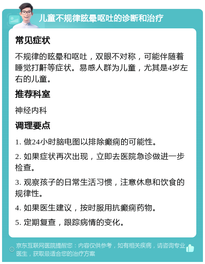 儿童不规律眩晕呕吐的诊断和治疗 常见症状 不规律的眩晕和呕吐，双眼不对称，可能伴随着睡觉打鼾等症状。易感人群为儿童，尤其是4岁左右的儿童。 推荐科室 神经内科 调理要点 1. 做24小时脑电图以排除癫痫的可能性。 2. 如果症状再次出现，立即去医院急诊做进一步检查。 3. 观察孩子的日常生活习惯，注意休息和饮食的规律性。 4. 如果医生建议，按时服用抗癫痫药物。 5. 定期复查，跟踪病情的变化。