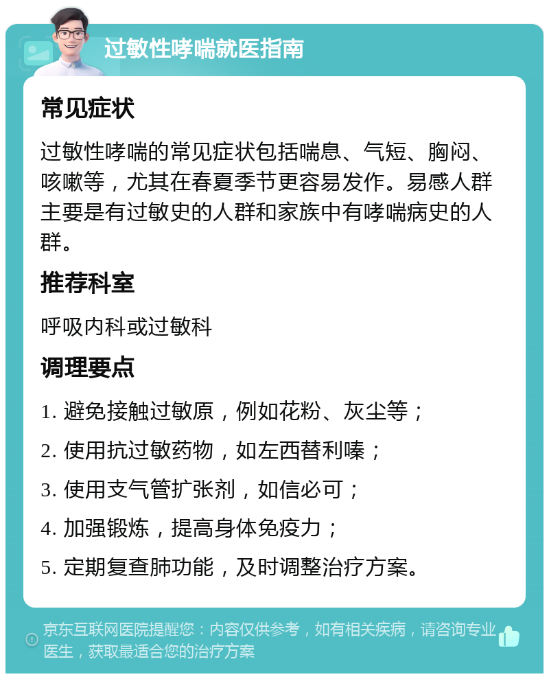 过敏性哮喘就医指南 常见症状 过敏性哮喘的常见症状包括喘息、气短、胸闷、咳嗽等，尤其在春夏季节更容易发作。易感人群主要是有过敏史的人群和家族中有哮喘病史的人群。 推荐科室 呼吸内科或过敏科 调理要点 1. 避免接触过敏原，例如花粉、灰尘等； 2. 使用抗过敏药物，如左西替利嗪； 3. 使用支气管扩张剂，如信必可； 4. 加强锻炼，提高身体免疫力； 5. 定期复查肺功能，及时调整治疗方案。