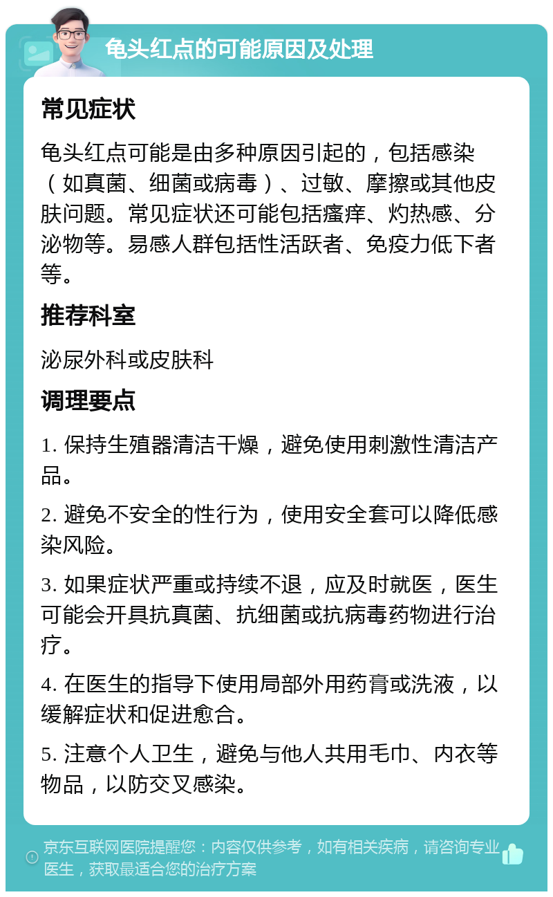 龟头红点的可能原因及处理 常见症状 龟头红点可能是由多种原因引起的，包括感染（如真菌、细菌或病毒）、过敏、摩擦或其他皮肤问题。常见症状还可能包括瘙痒、灼热感、分泌物等。易感人群包括性活跃者、免疫力低下者等。 推荐科室 泌尿外科或皮肤科 调理要点 1. 保持生殖器清洁干燥，避免使用刺激性清洁产品。 2. 避免不安全的性行为，使用安全套可以降低感染风险。 3. 如果症状严重或持续不退，应及时就医，医生可能会开具抗真菌、抗细菌或抗病毒药物进行治疗。 4. 在医生的指导下使用局部外用药膏或洗液，以缓解症状和促进愈合。 5. 注意个人卫生，避免与他人共用毛巾、内衣等物品，以防交叉感染。