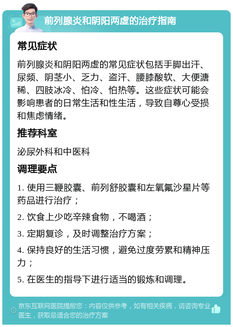 前列腺炎和阴阳两虚的治疗指南 常见症状 前列腺炎和阴阳两虚的常见症状包括手脚出汗、尿频、阴茎小、乏力、盗汗、腰膝酸软、大便溏稀、四肢冰冷、怕冷、怕热等。这些症状可能会影响患者的日常生活和性生活，导致自尊心受损和焦虑情绪。 推荐科室 泌尿外科和中医科 调理要点 1. 使用三鞭胶囊、前列舒胶囊和左氧氟沙星片等药品进行治疗； 2. 饮食上少吃辛辣食物，不喝酒； 3. 定期复诊，及时调整治疗方案； 4. 保持良好的生活习惯，避免过度劳累和精神压力； 5. 在医生的指导下进行适当的锻炼和调理。