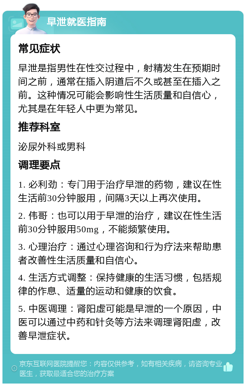 早泄就医指南 常见症状 早泄是指男性在性交过程中，射精发生在预期时间之前，通常在插入阴道后不久或甚至在插入之前。这种情况可能会影响性生活质量和自信心，尤其是在年轻人中更为常见。 推荐科室 泌尿外科或男科 调理要点 1. 必利劲：专门用于治疗早泄的药物，建议在性生活前30分钟服用，间隔3天以上再次使用。 2. 伟哥：也可以用于早泄的治疗，建议在性生活前30分钟服用50mg，不能频繁使用。 3. 心理治疗：通过心理咨询和行为疗法来帮助患者改善性生活质量和自信心。 4. 生活方式调整：保持健康的生活习惯，包括规律的作息、适量的运动和健康的饮食。 5. 中医调理：肾阳虚可能是早泄的一个原因，中医可以通过中药和针灸等方法来调理肾阳虚，改善早泄症状。