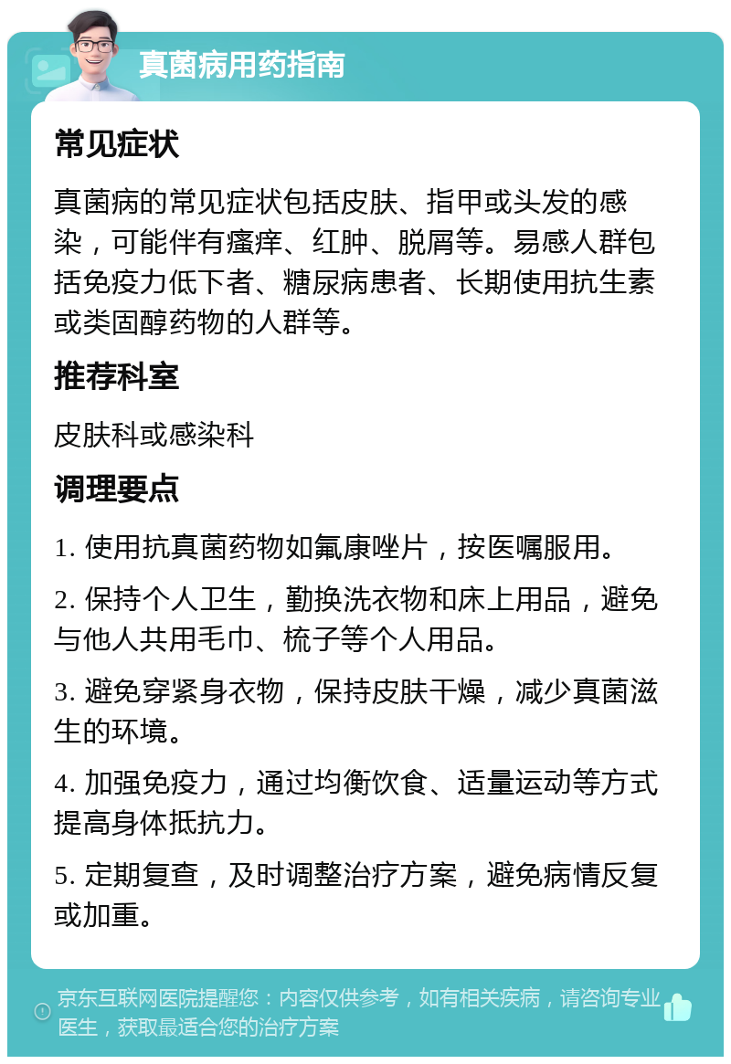 真菌病用药指南 常见症状 真菌病的常见症状包括皮肤、指甲或头发的感染，可能伴有瘙痒、红肿、脱屑等。易感人群包括免疫力低下者、糖尿病患者、长期使用抗生素或类固醇药物的人群等。 推荐科室 皮肤科或感染科 调理要点 1. 使用抗真菌药物如氟康唑片，按医嘱服用。 2. 保持个人卫生，勤换洗衣物和床上用品，避免与他人共用毛巾、梳子等个人用品。 3. 避免穿紧身衣物，保持皮肤干燥，减少真菌滋生的环境。 4. 加强免疫力，通过均衡饮食、适量运动等方式提高身体抵抗力。 5. 定期复查，及时调整治疗方案，避免病情反复或加重。