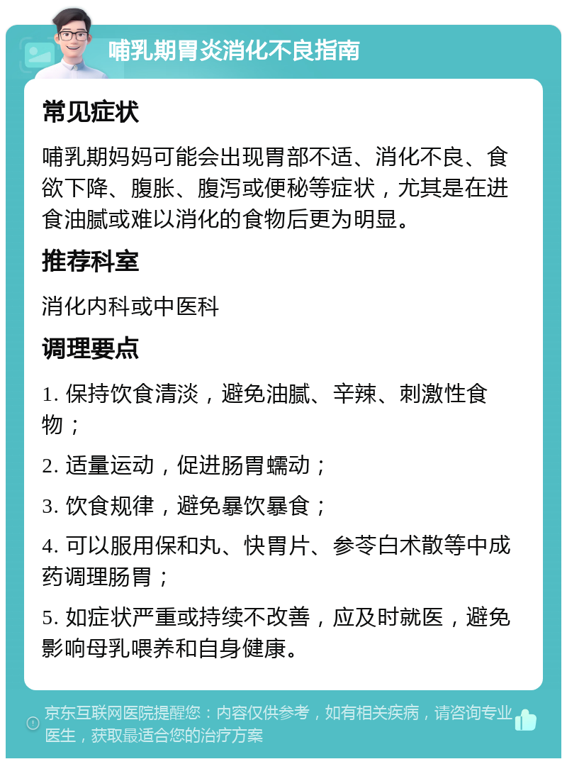 哺乳期胃炎消化不良指南 常见症状 哺乳期妈妈可能会出现胃部不适、消化不良、食欲下降、腹胀、腹泻或便秘等症状，尤其是在进食油腻或难以消化的食物后更为明显。 推荐科室 消化内科或中医科 调理要点 1. 保持饮食清淡，避免油腻、辛辣、刺激性食物； 2. 适量运动，促进肠胃蠕动； 3. 饮食规律，避免暴饮暴食； 4. 可以服用保和丸、快胃片、参苓白术散等中成药调理肠胃； 5. 如症状严重或持续不改善，应及时就医，避免影响母乳喂养和自身健康。