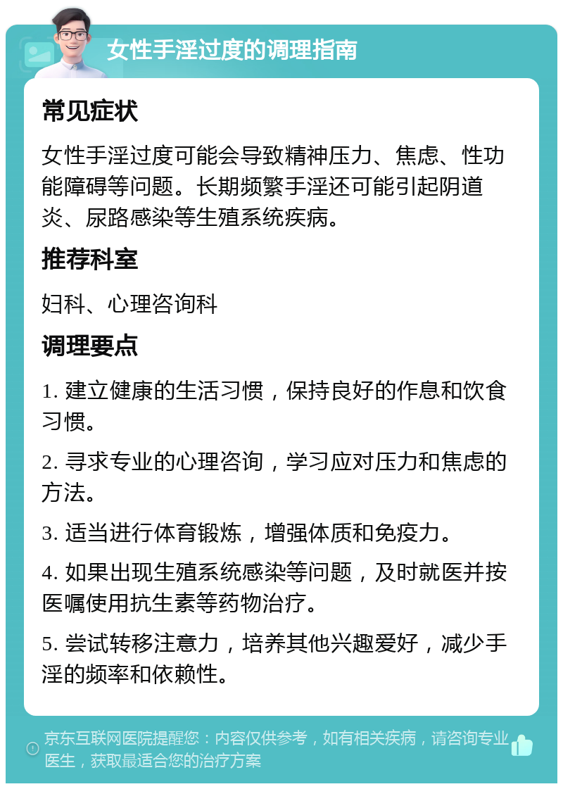 女性手淫过度的调理指南 常见症状 女性手淫过度可能会导致精神压力、焦虑、性功能障碍等问题。长期频繁手淫还可能引起阴道炎、尿路感染等生殖系统疾病。 推荐科室 妇科、心理咨询科 调理要点 1. 建立健康的生活习惯，保持良好的作息和饮食习惯。 2. 寻求专业的心理咨询，学习应对压力和焦虑的方法。 3. 适当进行体育锻炼，增强体质和免疫力。 4. 如果出现生殖系统感染等问题，及时就医并按医嘱使用抗生素等药物治疗。 5. 尝试转移注意力，培养其他兴趣爱好，减少手淫的频率和依赖性。