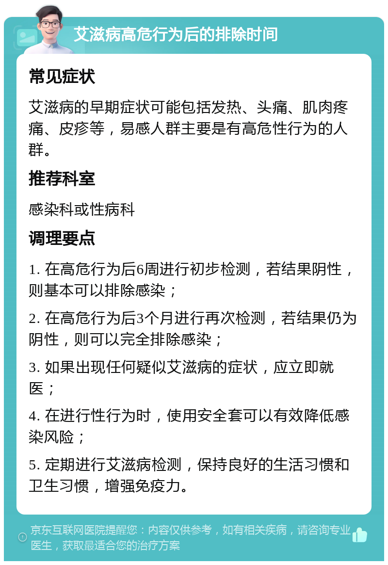 艾滋病高危行为后的排除时间 常见症状 艾滋病的早期症状可能包括发热、头痛、肌肉疼痛、皮疹等，易感人群主要是有高危性行为的人群。 推荐科室 感染科或性病科 调理要点 1. 在高危行为后6周进行初步检测，若结果阴性，则基本可以排除感染； 2. 在高危行为后3个月进行再次检测，若结果仍为阴性，则可以完全排除感染； 3. 如果出现任何疑似艾滋病的症状，应立即就医； 4. 在进行性行为时，使用安全套可以有效降低感染风险； 5. 定期进行艾滋病检测，保持良好的生活习惯和卫生习惯，增强免疫力。