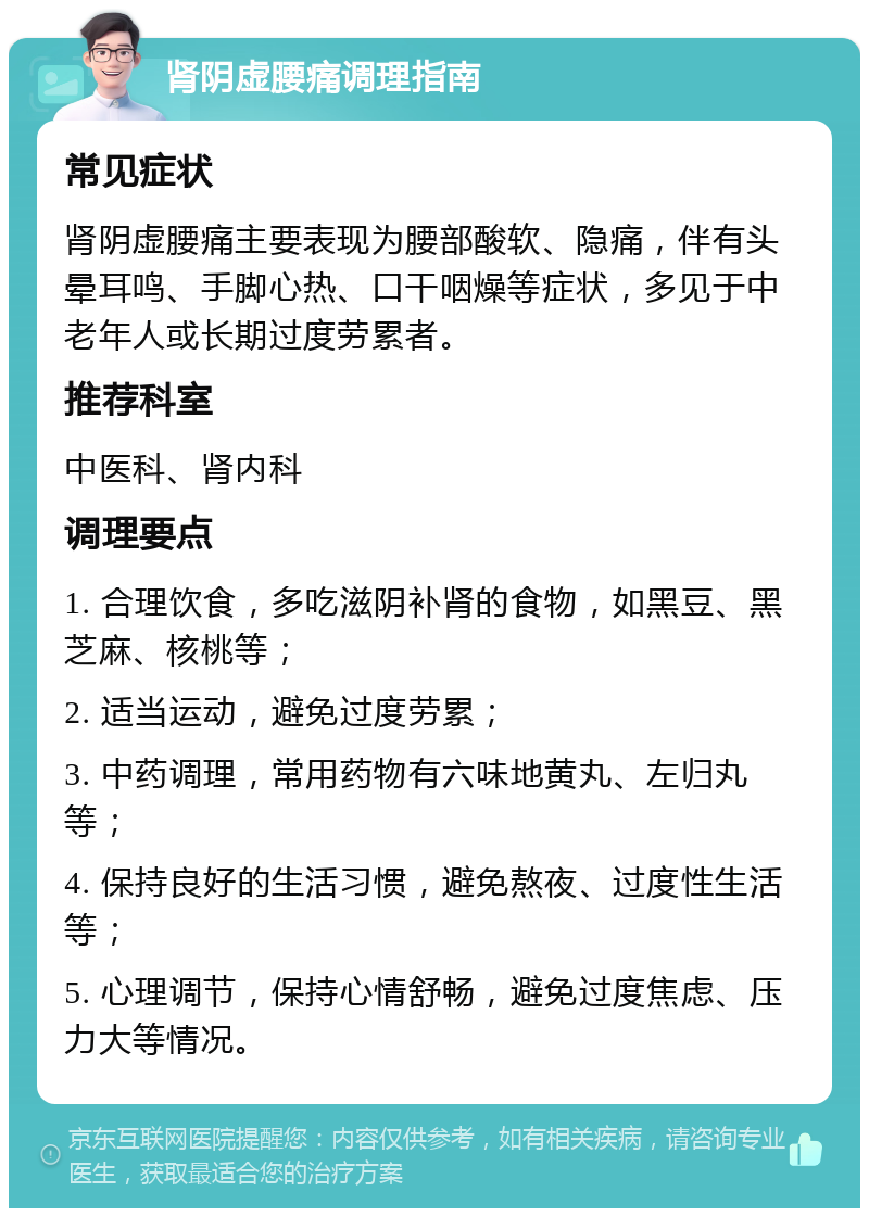 肾阴虚腰痛调理指南 常见症状 肾阴虚腰痛主要表现为腰部酸软、隐痛，伴有头晕耳鸣、手脚心热、口干咽燥等症状，多见于中老年人或长期过度劳累者。 推荐科室 中医科、肾内科 调理要点 1. 合理饮食，多吃滋阴补肾的食物，如黑豆、黑芝麻、核桃等； 2. 适当运动，避免过度劳累； 3. 中药调理，常用药物有六味地黄丸、左归丸等； 4. 保持良好的生活习惯，避免熬夜、过度性生活等； 5. 心理调节，保持心情舒畅，避免过度焦虑、压力大等情况。