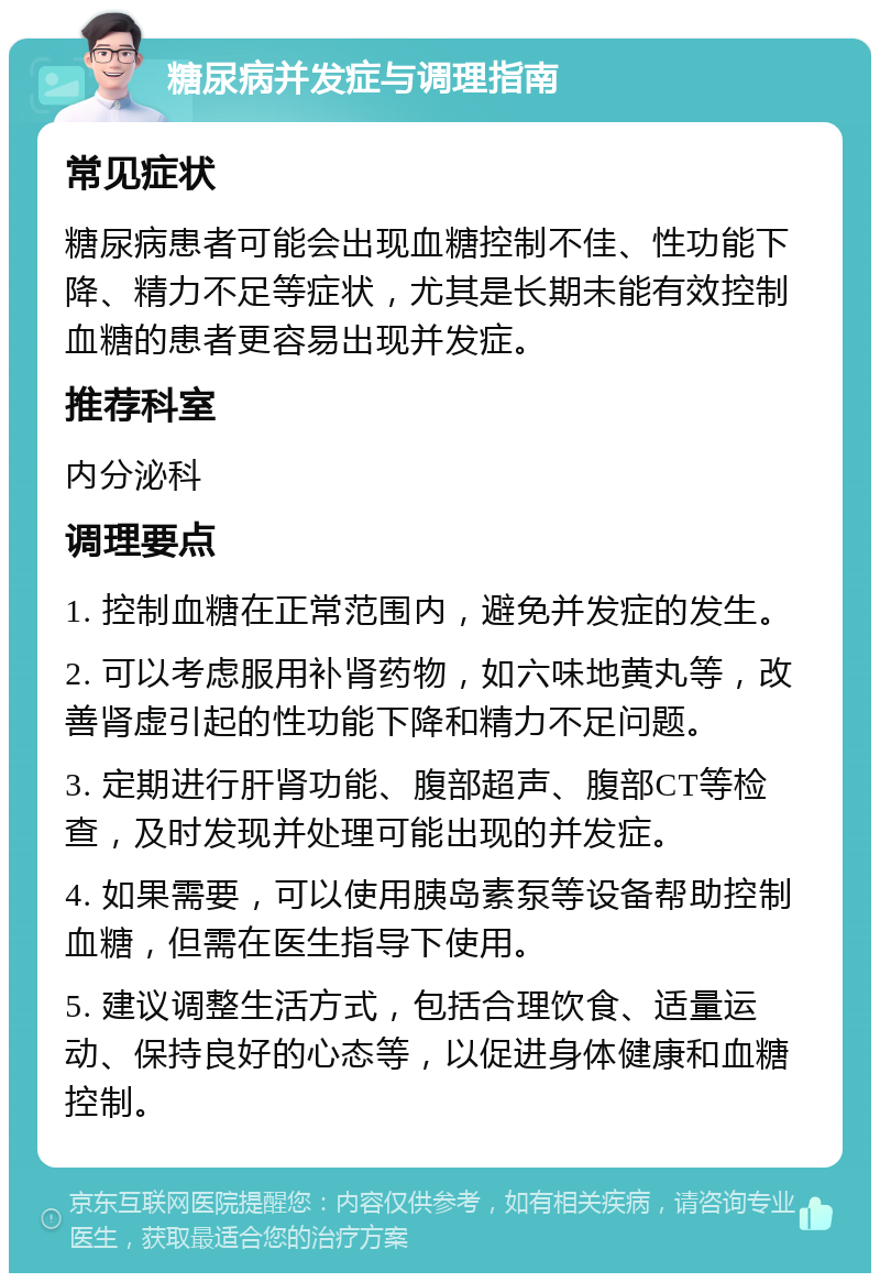 糖尿病并发症与调理指南 常见症状 糖尿病患者可能会出现血糖控制不佳、性功能下降、精力不足等症状，尤其是长期未能有效控制血糖的患者更容易出现并发症。 推荐科室 内分泌科 调理要点 1. 控制血糖在正常范围内，避免并发症的发生。 2. 可以考虑服用补肾药物，如六味地黄丸等，改善肾虚引起的性功能下降和精力不足问题。 3. 定期进行肝肾功能、腹部超声、腹部CT等检查，及时发现并处理可能出现的并发症。 4. 如果需要，可以使用胰岛素泵等设备帮助控制血糖，但需在医生指导下使用。 5. 建议调整生活方式，包括合理饮食、适量运动、保持良好的心态等，以促进身体健康和血糖控制。