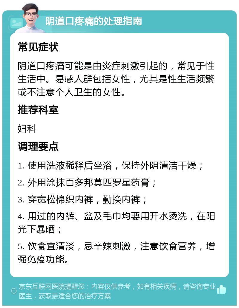 阴道口疼痛的处理指南 常见症状 阴道口疼痛可能是由炎症刺激引起的，常见于性生活中。易感人群包括女性，尤其是性生活频繁或不注意个人卫生的女性。 推荐科室 妇科 调理要点 1. 使用洗液稀释后坐浴，保持外阴清洁干燥； 2. 外用涂抹百多邦莫匹罗星药膏； 3. 穿宽松棉织内裤，勤换内裤； 4. 用过的内裤、盆及毛巾均要用开水烫洗，在阳光下暴晒； 5. 饮食宜清淡，忌辛辣刺激，注意饮食营养，增强免疫功能。