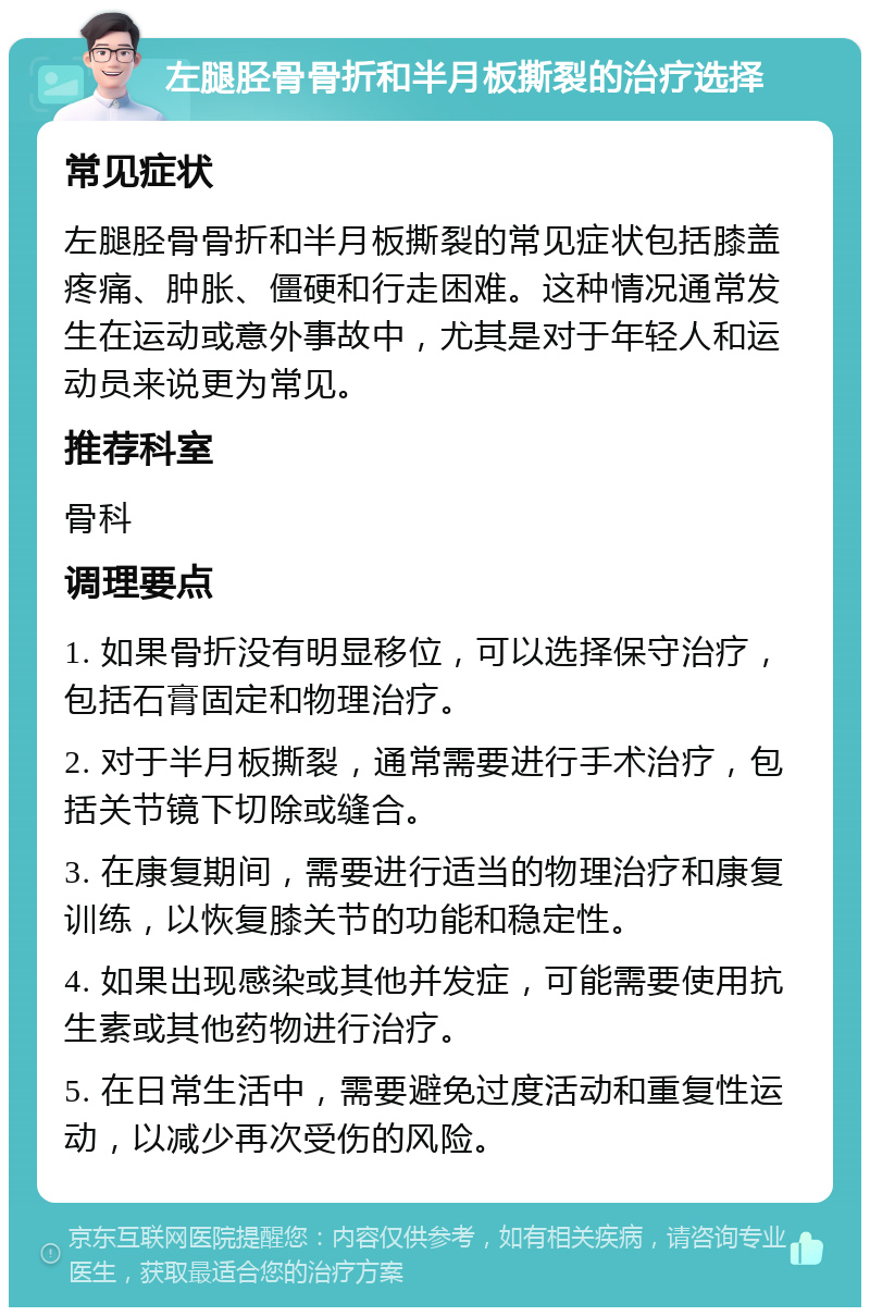 左腿胫骨骨折和半月板撕裂的治疗选择 常见症状 左腿胫骨骨折和半月板撕裂的常见症状包括膝盖疼痛、肿胀、僵硬和行走困难。这种情况通常发生在运动或意外事故中，尤其是对于年轻人和运动员来说更为常见。 推荐科室 骨科 调理要点 1. 如果骨折没有明显移位，可以选择保守治疗，包括石膏固定和物理治疗。 2. 对于半月板撕裂，通常需要进行手术治疗，包括关节镜下切除或缝合。 3. 在康复期间，需要进行适当的物理治疗和康复训练，以恢复膝关节的功能和稳定性。 4. 如果出现感染或其他并发症，可能需要使用抗生素或其他药物进行治疗。 5. 在日常生活中，需要避免过度活动和重复性运动，以减少再次受伤的风险。