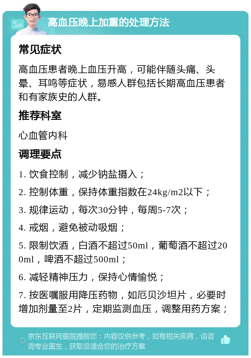 高血压晚上加重的处理方法 常见症状 高血压患者晚上血压升高，可能伴随头痛、头晕、耳鸣等症状，易感人群包括长期高血压患者和有家族史的人群。 推荐科室 心血管内科 调理要点 1. 饮食控制，减少钠盐摄入； 2. 控制体重，保持体重指数在24kg/m2以下； 3. 规律运动，每次30分钟，每周5-7次； 4. 戒烟，避免被动吸烟； 5. 限制饮酒，白酒不超过50ml，葡萄酒不超过200ml，啤酒不超过500ml； 6. 减轻精神压力，保持心情愉悦； 7. 按医嘱服用降压药物，如厄贝沙坦片，必要时增加剂量至2片，定期监测血压，调整用药方案；