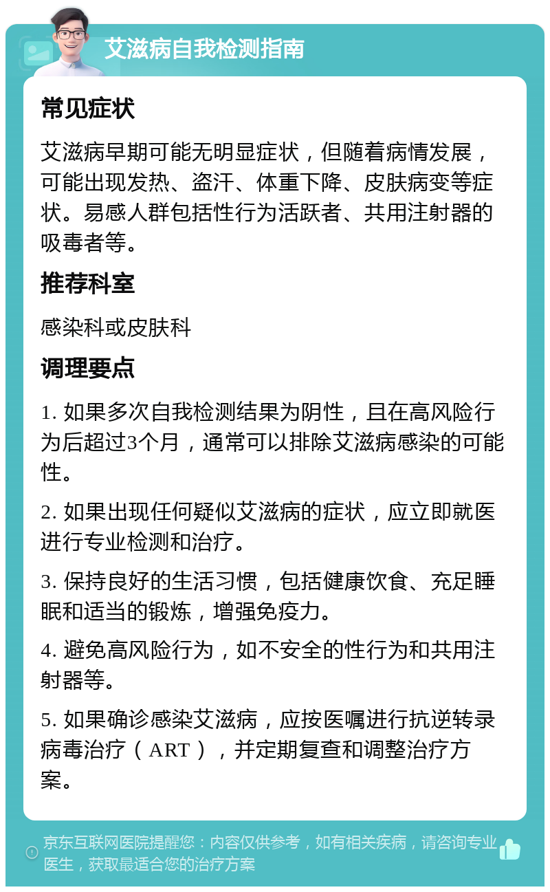 艾滋病自我检测指南 常见症状 艾滋病早期可能无明显症状，但随着病情发展，可能出现发热、盗汗、体重下降、皮肤病变等症状。易感人群包括性行为活跃者、共用注射器的吸毒者等。 推荐科室 感染科或皮肤科 调理要点 1. 如果多次自我检测结果为阴性，且在高风险行为后超过3个月，通常可以排除艾滋病感染的可能性。 2. 如果出现任何疑似艾滋病的症状，应立即就医进行专业检测和治疗。 3. 保持良好的生活习惯，包括健康饮食、充足睡眠和适当的锻炼，增强免疫力。 4. 避免高风险行为，如不安全的性行为和共用注射器等。 5. 如果确诊感染艾滋病，应按医嘱进行抗逆转录病毒治疗（ART），并定期复查和调整治疗方案。