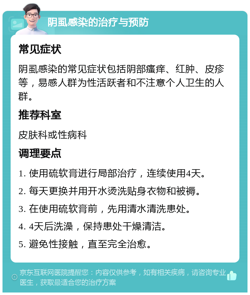 阴虱感染的治疗与预防 常见症状 阴虱感染的常见症状包括阴部瘙痒、红肿、皮疹等，易感人群为性活跃者和不注意个人卫生的人群。 推荐科室 皮肤科或性病科 调理要点 1. 使用硫软膏进行局部治疗，连续使用4天。 2. 每天更换并用开水烫洗贴身衣物和被褥。 3. 在使用硫软膏前，先用清水清洗患处。 4. 4天后洗澡，保持患处干燥清洁。 5. 避免性接触，直至完全治愈。