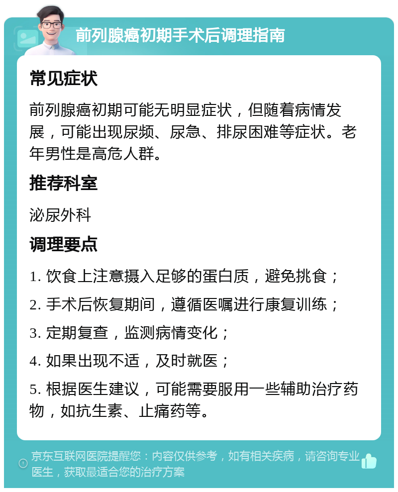 前列腺癌初期手术后调理指南 常见症状 前列腺癌初期可能无明显症状，但随着病情发展，可能出现尿频、尿急、排尿困难等症状。老年男性是高危人群。 推荐科室 泌尿外科 调理要点 1. 饮食上注意摄入足够的蛋白质，避免挑食； 2. 手术后恢复期间，遵循医嘱进行康复训练； 3. 定期复查，监测病情变化； 4. 如果出现不适，及时就医； 5. 根据医生建议，可能需要服用一些辅助治疗药物，如抗生素、止痛药等。