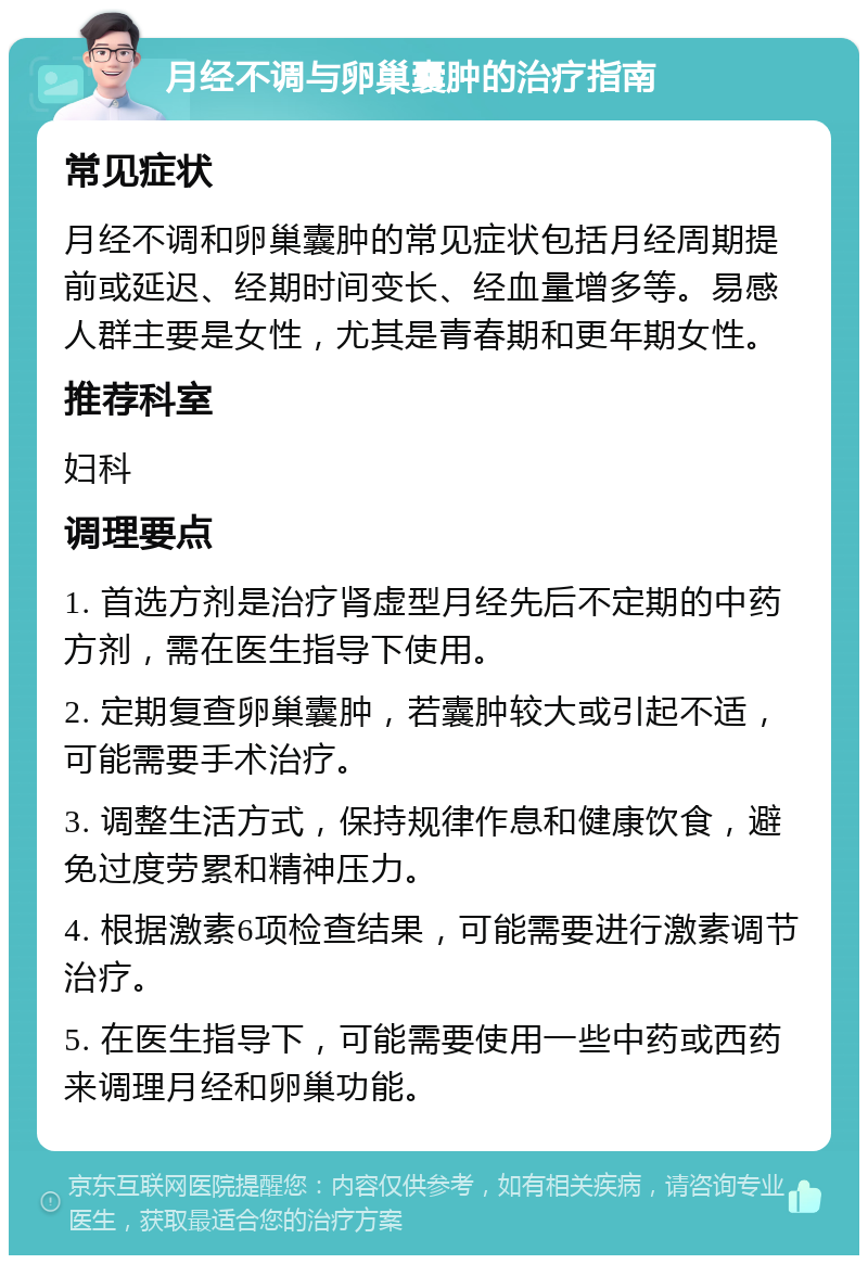 月经不调与卵巢囊肿的治疗指南 常见症状 月经不调和卵巢囊肿的常见症状包括月经周期提前或延迟、经期时间变长、经血量增多等。易感人群主要是女性，尤其是青春期和更年期女性。 推荐科室 妇科 调理要点 1. 首选方剂是治疗肾虚型月经先后不定期的中药方剂，需在医生指导下使用。 2. 定期复查卵巢囊肿，若囊肿较大或引起不适，可能需要手术治疗。 3. 调整生活方式，保持规律作息和健康饮食，避免过度劳累和精神压力。 4. 根据激素6项检查结果，可能需要进行激素调节治疗。 5. 在医生指导下，可能需要使用一些中药或西药来调理月经和卵巢功能。