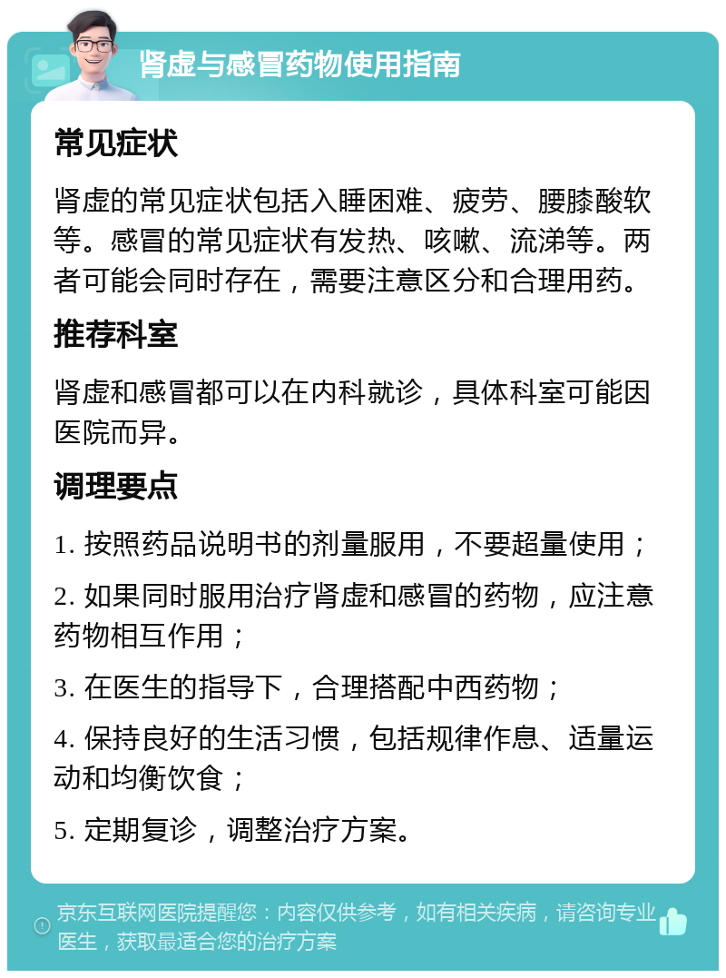 肾虚与感冒药物使用指南 常见症状 肾虚的常见症状包括入睡困难、疲劳、腰膝酸软等。感冒的常见症状有发热、咳嗽、流涕等。两者可能会同时存在，需要注意区分和合理用药。 推荐科室 肾虚和感冒都可以在内科就诊，具体科室可能因医院而异。 调理要点 1. 按照药品说明书的剂量服用，不要超量使用； 2. 如果同时服用治疗肾虚和感冒的药物，应注意药物相互作用； 3. 在医生的指导下，合理搭配中西药物； 4. 保持良好的生活习惯，包括规律作息、适量运动和均衡饮食； 5. 定期复诊，调整治疗方案。