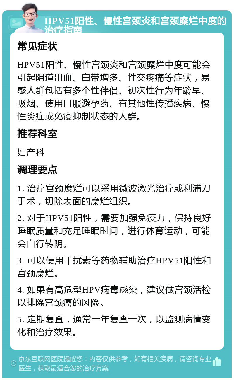 HPV51阳性、慢性宫颈炎和宫颈糜烂中度的治疗指南 常见症状 HPV51阳性、慢性宫颈炎和宫颈糜烂中度可能会引起阴道出血、白带增多、性交疼痛等症状，易感人群包括有多个性伴侣、初次性行为年龄早、吸烟、使用口服避孕药、有其他性传播疾病、慢性炎症或免疫抑制状态的人群。 推荐科室 妇产科 调理要点 1. 治疗宫颈糜烂可以采用微波激光治疗或利浦刀手术，切除表面的糜烂组织。 2. 对于HPV51阳性，需要加强免疫力，保持良好睡眠质量和充足睡眠时间，进行体育运动，可能会自行转阴。 3. 可以使用干扰素等药物辅助治疗HPV51阳性和宫颈糜烂。 4. 如果有高危型HPV病毒感染，建议做宫颈活检以排除宫颈癌的风险。 5. 定期复查，通常一年复查一次，以监测病情变化和治疗效果。